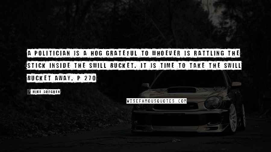 Mike Lofgren Quotes: A politician is a hog grateful to whoever is rattling the stick inside the swill bucket. It is time to take the swill bucket away. p 270