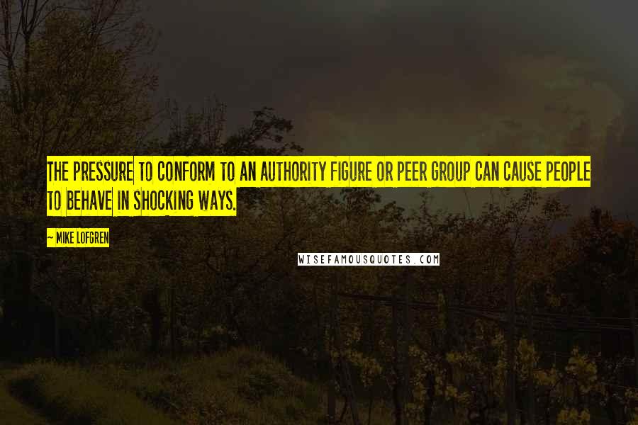 Mike Lofgren Quotes: The pressure to conform to an authority figure or peer group can cause people to behave in shocking ways.