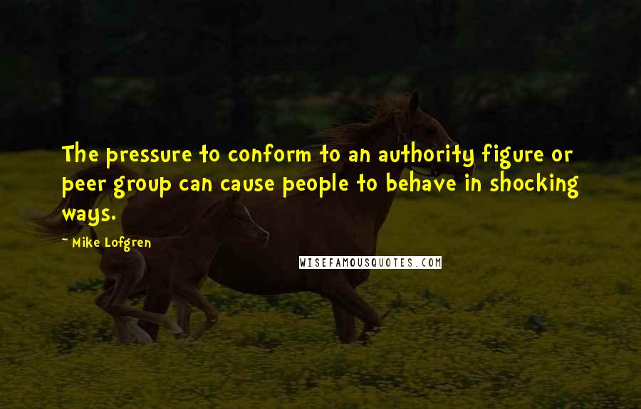 Mike Lofgren Quotes: The pressure to conform to an authority figure or peer group can cause people to behave in shocking ways.