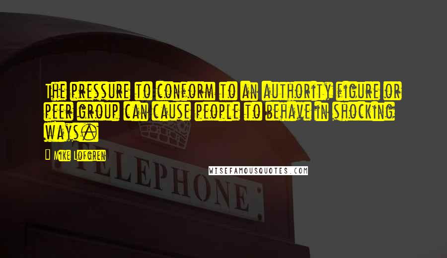 Mike Lofgren Quotes: The pressure to conform to an authority figure or peer group can cause people to behave in shocking ways.