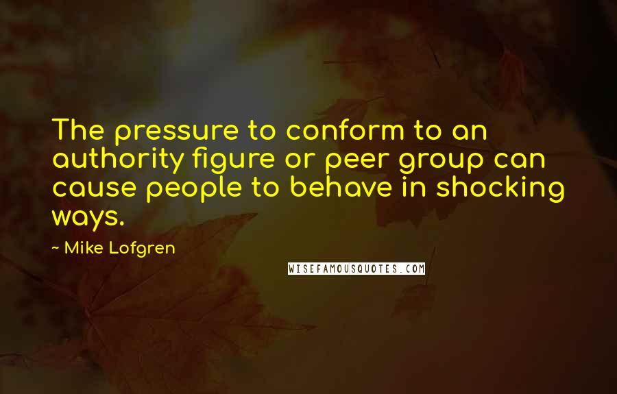 Mike Lofgren Quotes: The pressure to conform to an authority figure or peer group can cause people to behave in shocking ways.