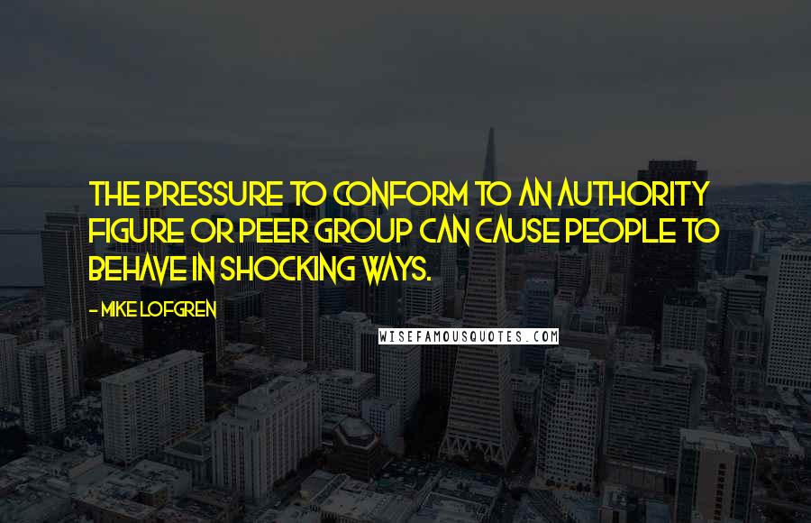 Mike Lofgren Quotes: The pressure to conform to an authority figure or peer group can cause people to behave in shocking ways.