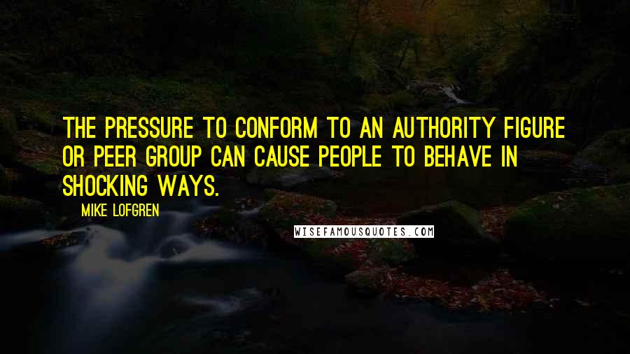 Mike Lofgren Quotes: The pressure to conform to an authority figure or peer group can cause people to behave in shocking ways.