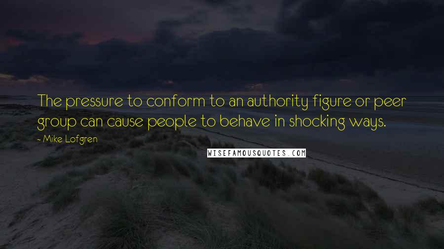 Mike Lofgren Quotes: The pressure to conform to an authority figure or peer group can cause people to behave in shocking ways.