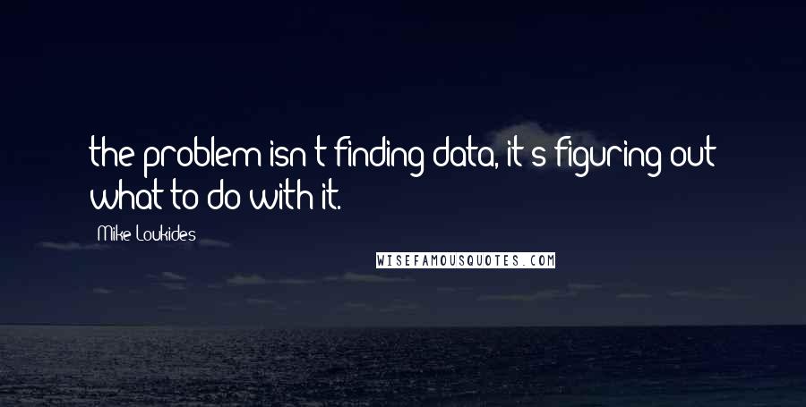 Mike Loukides Quotes: the problem isn't finding data, it's figuring out what to do with it.