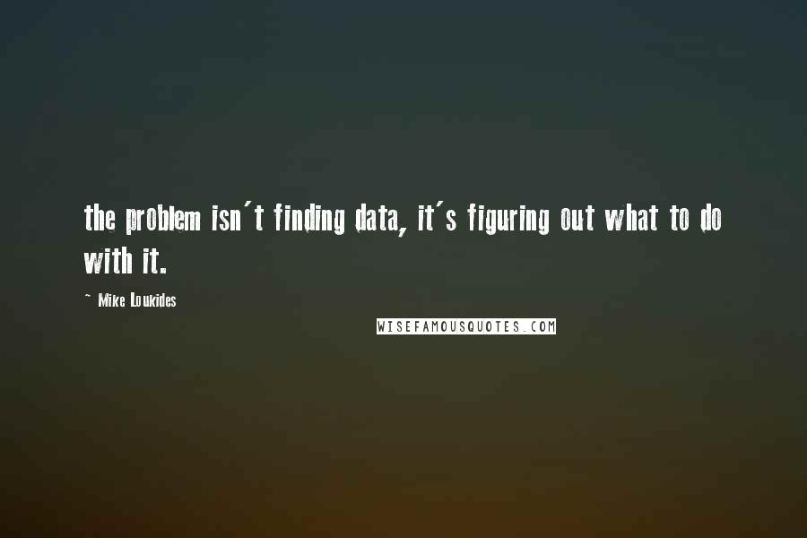Mike Loukides Quotes: the problem isn't finding data, it's figuring out what to do with it.