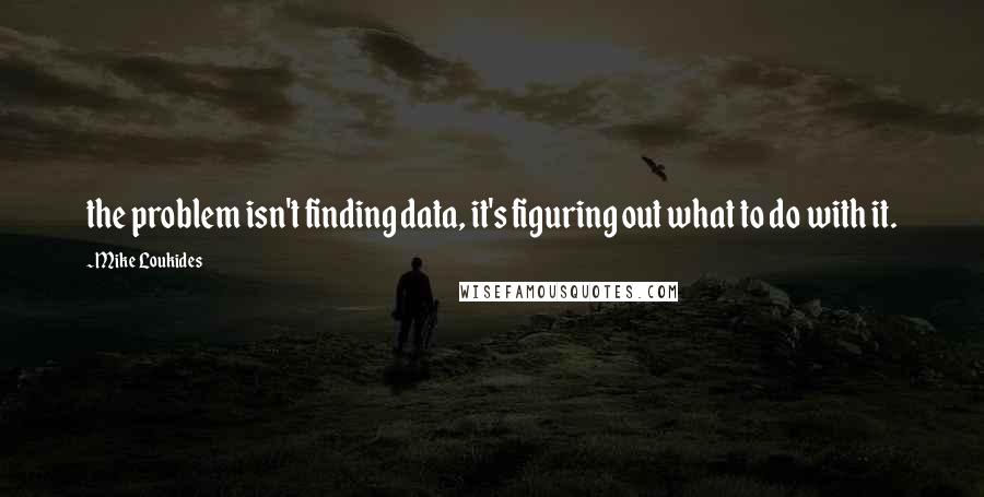 Mike Loukides Quotes: the problem isn't finding data, it's figuring out what to do with it.