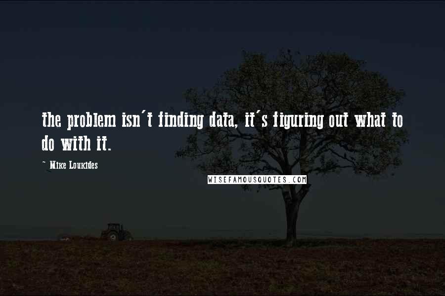 Mike Loukides Quotes: the problem isn't finding data, it's figuring out what to do with it.