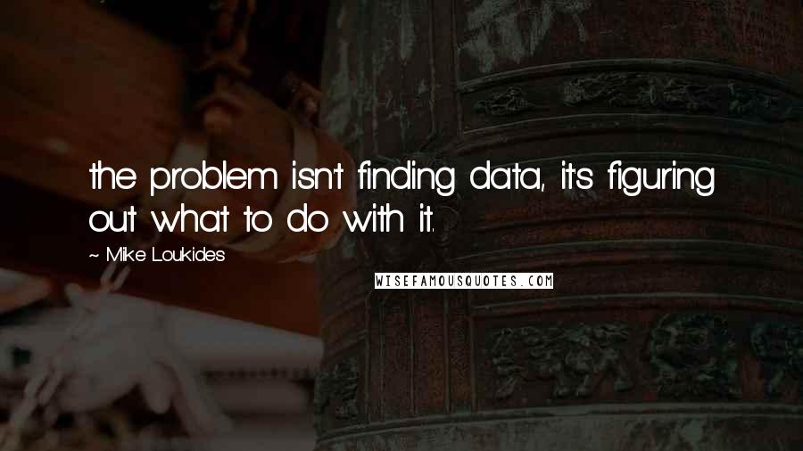 Mike Loukides Quotes: the problem isn't finding data, it's figuring out what to do with it.