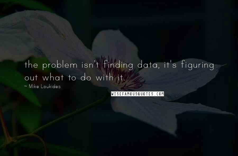 Mike Loukides Quotes: the problem isn't finding data, it's figuring out what to do with it.