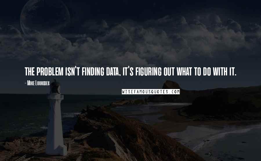 Mike Loukides Quotes: the problem isn't finding data, it's figuring out what to do with it.