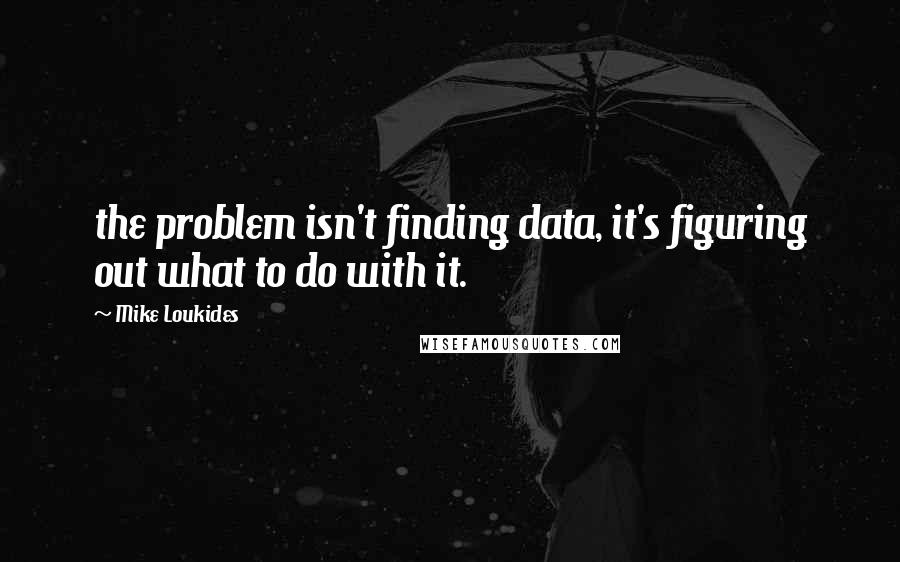 Mike Loukides Quotes: the problem isn't finding data, it's figuring out what to do with it.