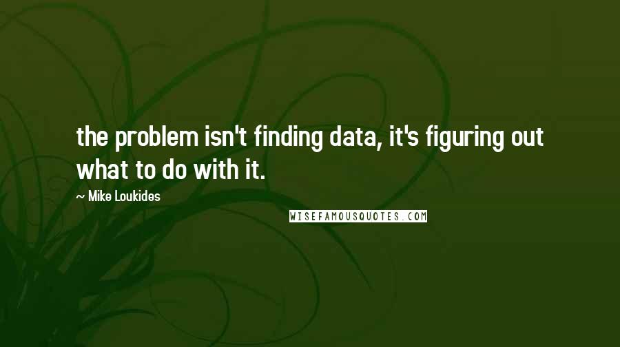 Mike Loukides Quotes: the problem isn't finding data, it's figuring out what to do with it.