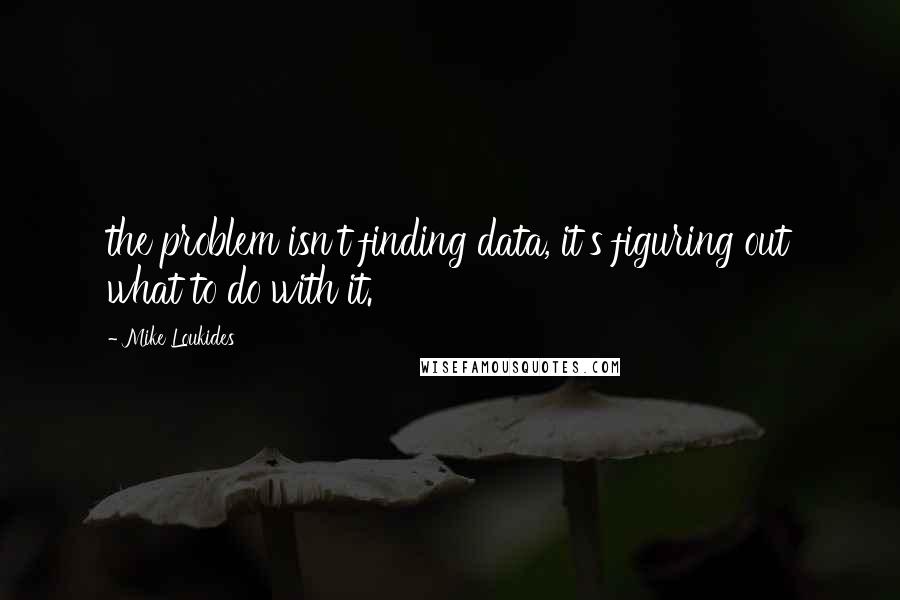 Mike Loukides Quotes: the problem isn't finding data, it's figuring out what to do with it.