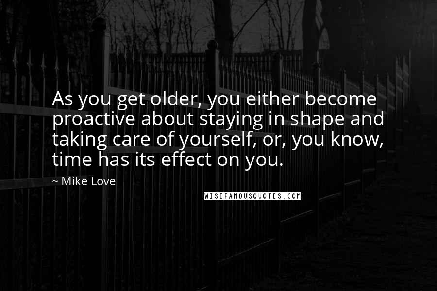 Mike Love Quotes: As you get older, you either become proactive about staying in shape and taking care of yourself, or, you know, time has its effect on you.