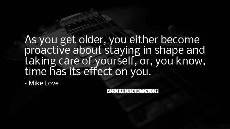 Mike Love Quotes: As you get older, you either become proactive about staying in shape and taking care of yourself, or, you know, time has its effect on you.