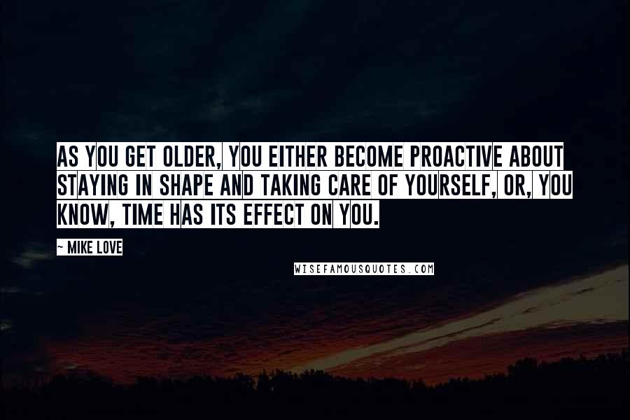 Mike Love Quotes: As you get older, you either become proactive about staying in shape and taking care of yourself, or, you know, time has its effect on you.