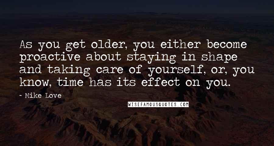 Mike Love Quotes: As you get older, you either become proactive about staying in shape and taking care of yourself, or, you know, time has its effect on you.