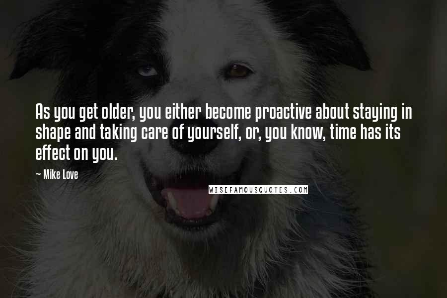 Mike Love Quotes: As you get older, you either become proactive about staying in shape and taking care of yourself, or, you know, time has its effect on you.