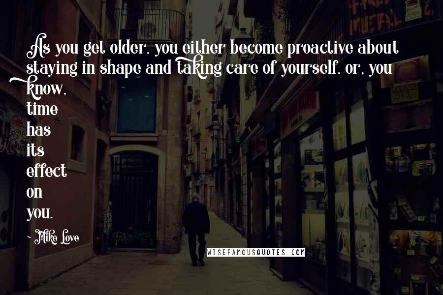 Mike Love Quotes: As you get older, you either become proactive about staying in shape and taking care of yourself, or, you know, time has its effect on you.