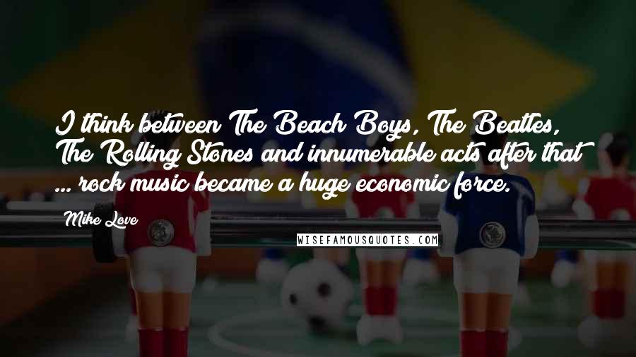 Mike Love Quotes: I think between The Beach Boys, The Beatles, The Rolling Stones and innumerable acts after that ... rock music became a huge economic force.