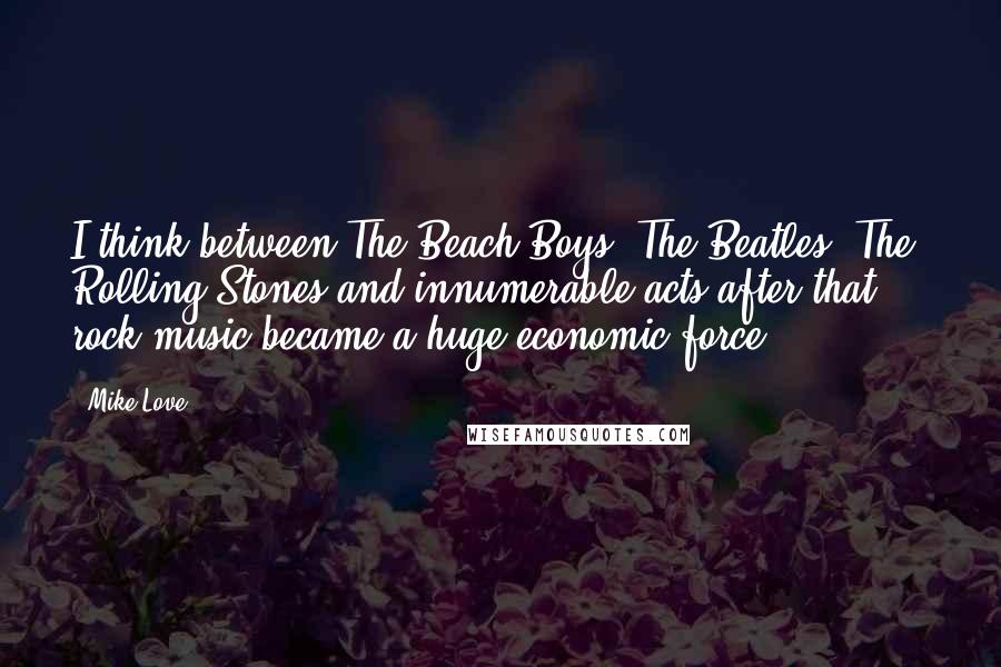 Mike Love Quotes: I think between The Beach Boys, The Beatles, The Rolling Stones and innumerable acts after that ... rock music became a huge economic force.
