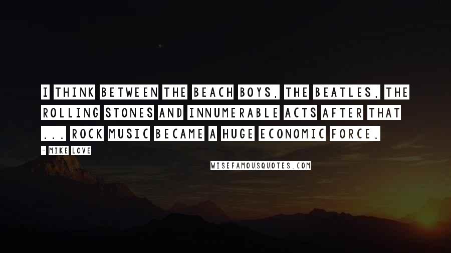 Mike Love Quotes: I think between The Beach Boys, The Beatles, The Rolling Stones and innumerable acts after that ... rock music became a huge economic force.