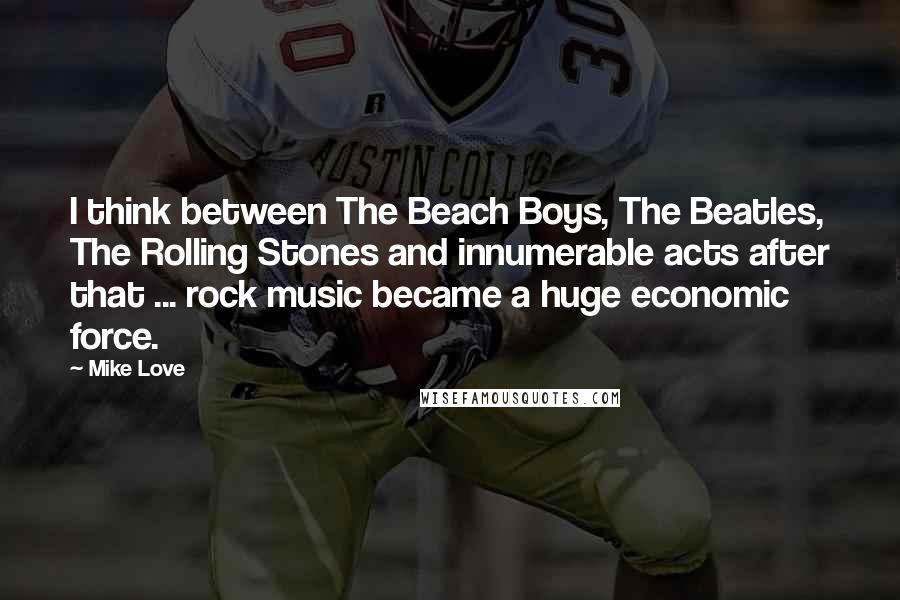 Mike Love Quotes: I think between The Beach Boys, The Beatles, The Rolling Stones and innumerable acts after that ... rock music became a huge economic force.