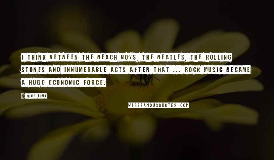 Mike Love Quotes: I think between The Beach Boys, The Beatles, The Rolling Stones and innumerable acts after that ... rock music became a huge economic force.