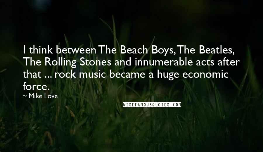 Mike Love Quotes: I think between The Beach Boys, The Beatles, The Rolling Stones and innumerable acts after that ... rock music became a huge economic force.