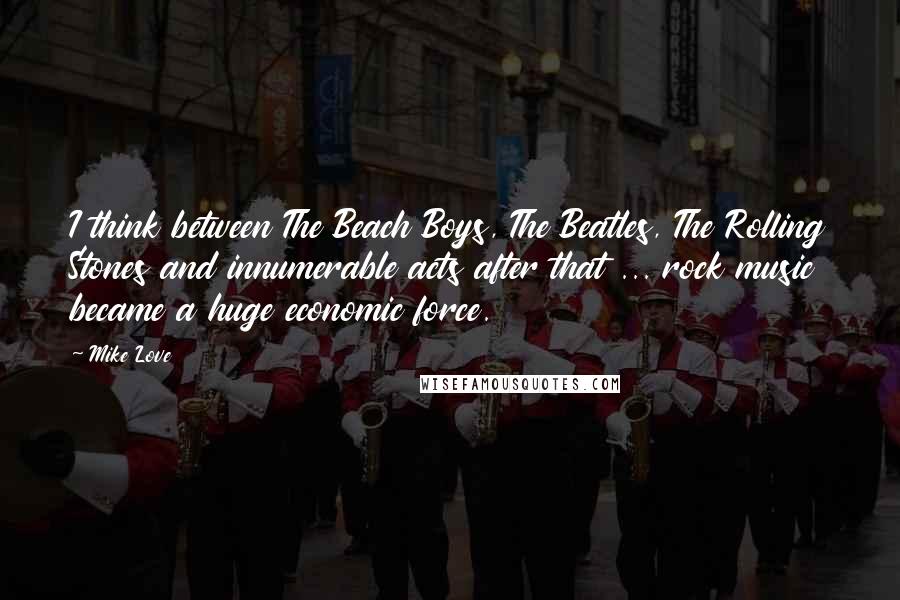 Mike Love Quotes: I think between The Beach Boys, The Beatles, The Rolling Stones and innumerable acts after that ... rock music became a huge economic force.