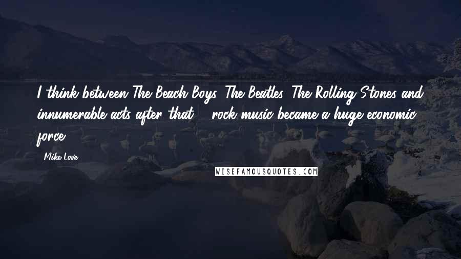 Mike Love Quotes: I think between The Beach Boys, The Beatles, The Rolling Stones and innumerable acts after that ... rock music became a huge economic force.