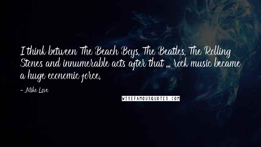 Mike Love Quotes: I think between The Beach Boys, The Beatles, The Rolling Stones and innumerable acts after that ... rock music became a huge economic force.