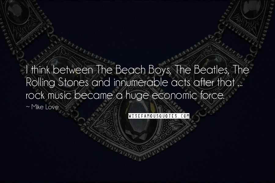 Mike Love Quotes: I think between The Beach Boys, The Beatles, The Rolling Stones and innumerable acts after that ... rock music became a huge economic force.