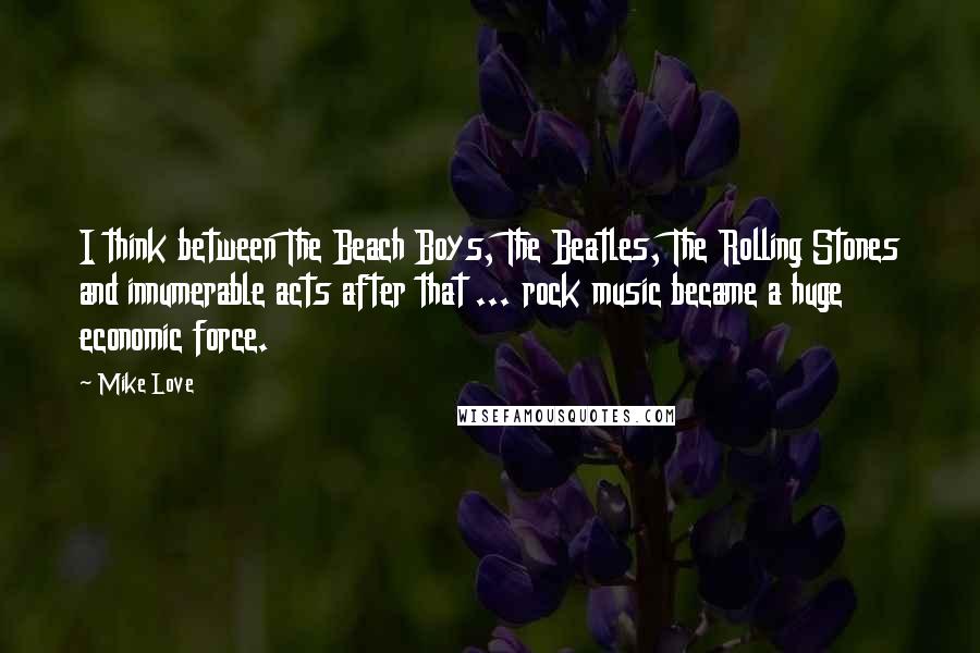 Mike Love Quotes: I think between The Beach Boys, The Beatles, The Rolling Stones and innumerable acts after that ... rock music became a huge economic force.