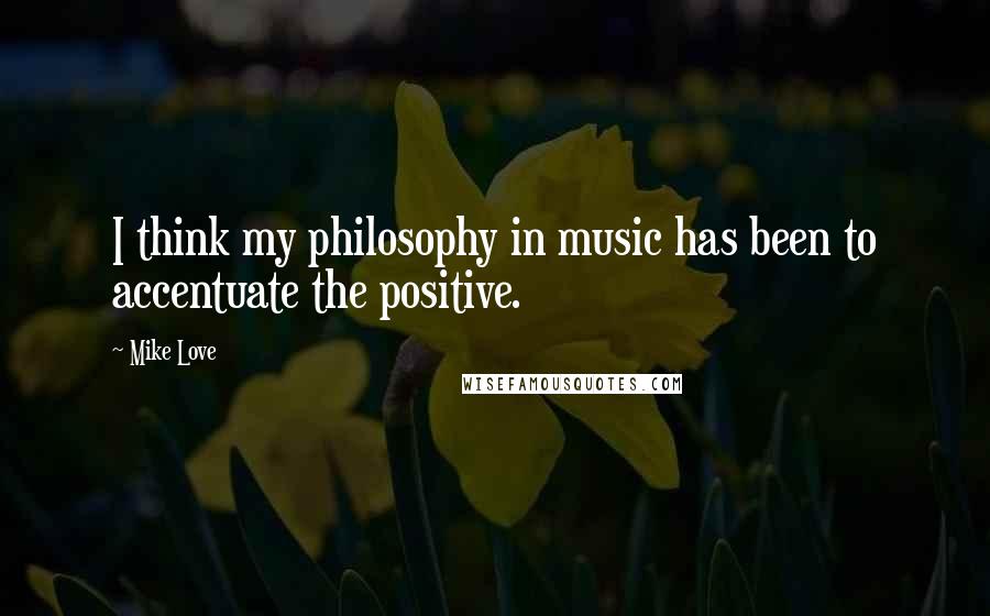 Mike Love Quotes: I think my philosophy in music has been to accentuate the positive.