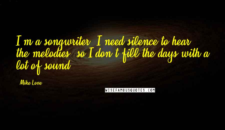 Mike Love Quotes: I'm a songwriter. I need silence to hear the melodies, so I don't fill the days with a lot of sound.