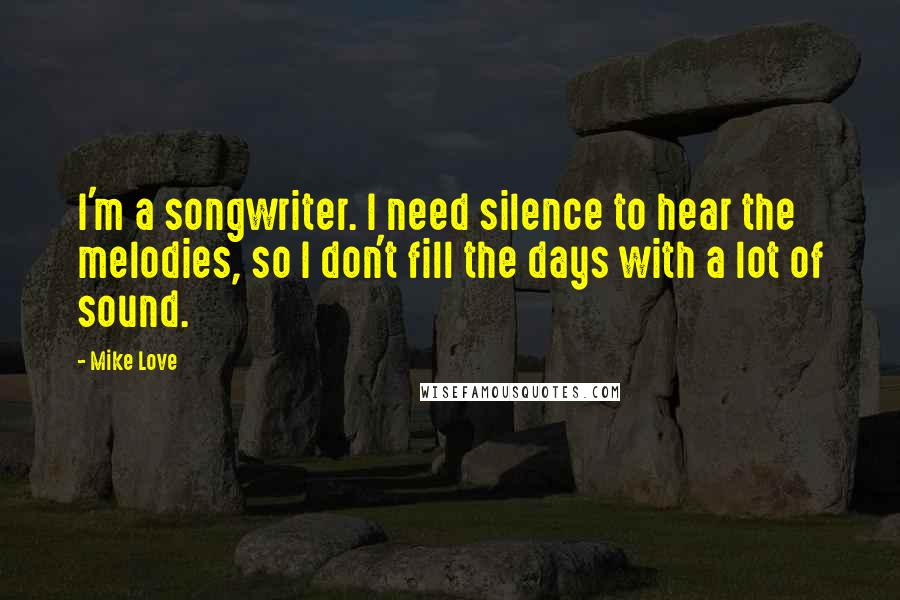 Mike Love Quotes: I'm a songwriter. I need silence to hear the melodies, so I don't fill the days with a lot of sound.