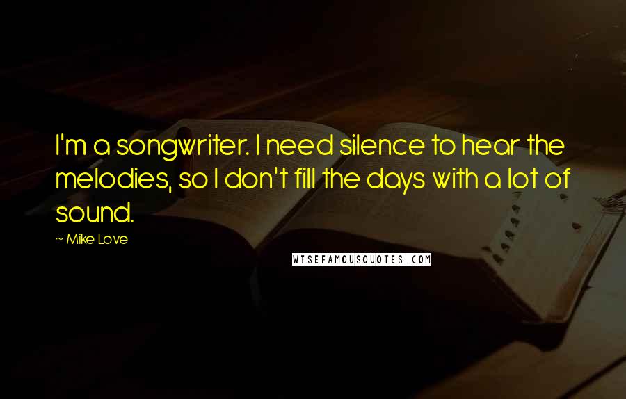 Mike Love Quotes: I'm a songwriter. I need silence to hear the melodies, so I don't fill the days with a lot of sound.