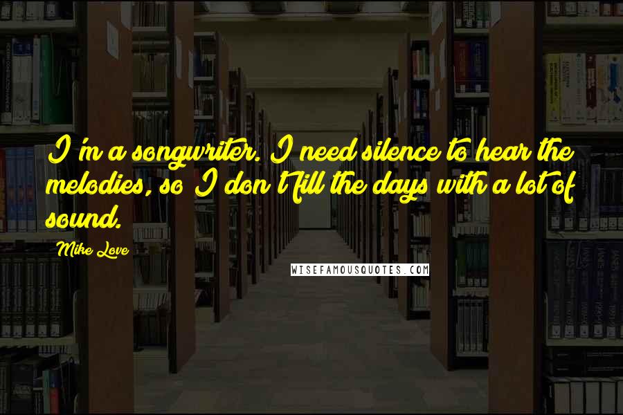 Mike Love Quotes: I'm a songwriter. I need silence to hear the melodies, so I don't fill the days with a lot of sound.