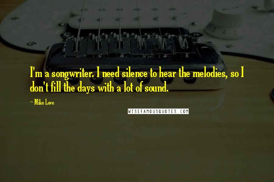 Mike Love Quotes: I'm a songwriter. I need silence to hear the melodies, so I don't fill the days with a lot of sound.