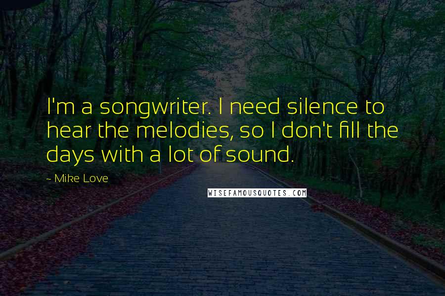 Mike Love Quotes: I'm a songwriter. I need silence to hear the melodies, so I don't fill the days with a lot of sound.