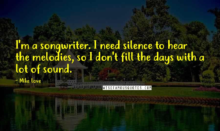 Mike Love Quotes: I'm a songwriter. I need silence to hear the melodies, so I don't fill the days with a lot of sound.