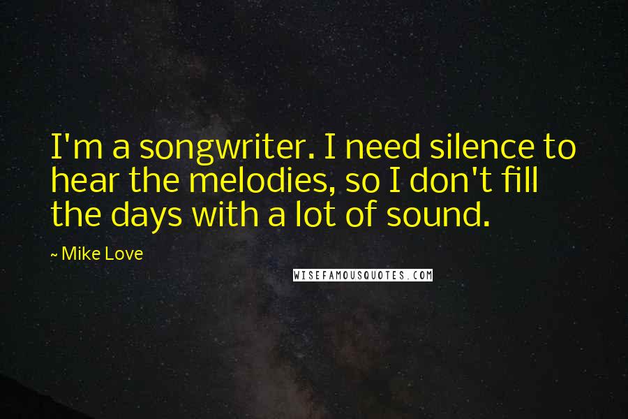 Mike Love Quotes: I'm a songwriter. I need silence to hear the melodies, so I don't fill the days with a lot of sound.