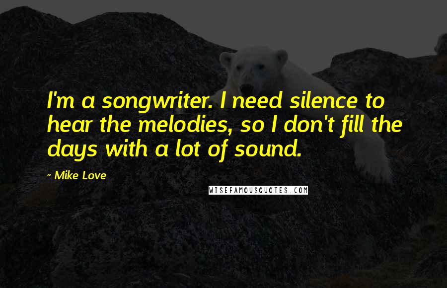 Mike Love Quotes: I'm a songwriter. I need silence to hear the melodies, so I don't fill the days with a lot of sound.