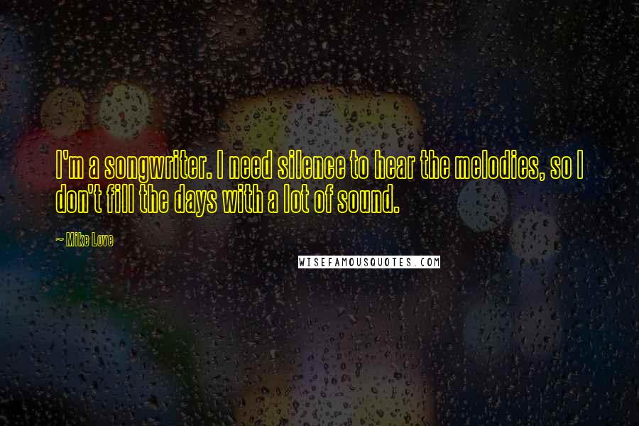 Mike Love Quotes: I'm a songwriter. I need silence to hear the melodies, so I don't fill the days with a lot of sound.