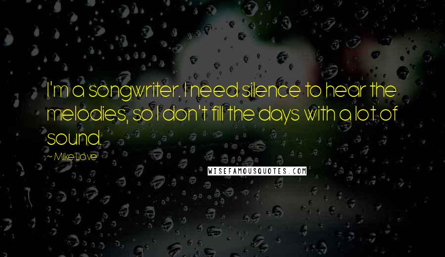 Mike Love Quotes: I'm a songwriter. I need silence to hear the melodies, so I don't fill the days with a lot of sound.