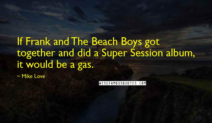 Mike Love Quotes: If Frank and The Beach Boys got together and did a Super Session album, it would be a gas.