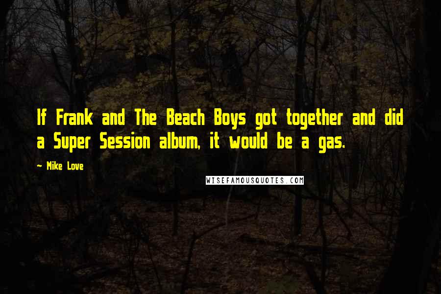 Mike Love Quotes: If Frank and The Beach Boys got together and did a Super Session album, it would be a gas.