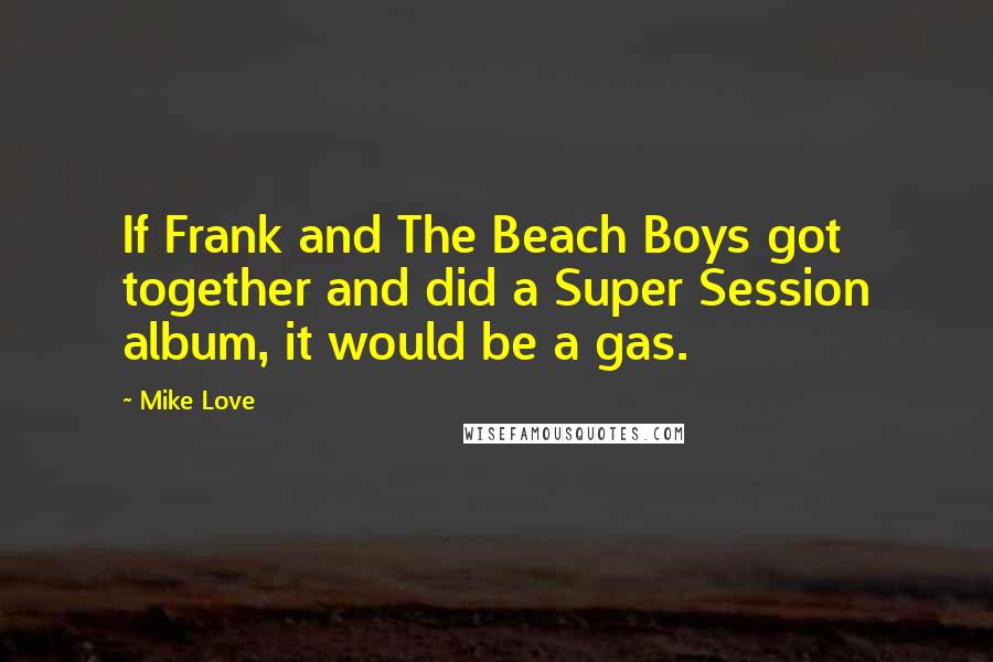 Mike Love Quotes: If Frank and The Beach Boys got together and did a Super Session album, it would be a gas.